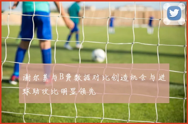 谢尔基与B费数据对比创造机会与进球助攻比明显领先