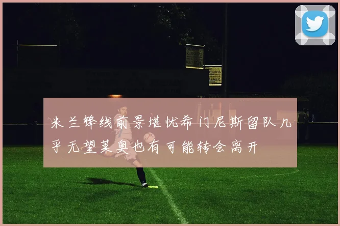 米兰锋线前景堪忧希门尼斯留队几乎无望莱奥也有可能转会离开