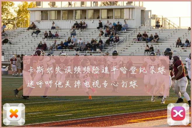 卡斯尔失误频频险追平哈登纪录球迷呼吁他关掉电视专心打球