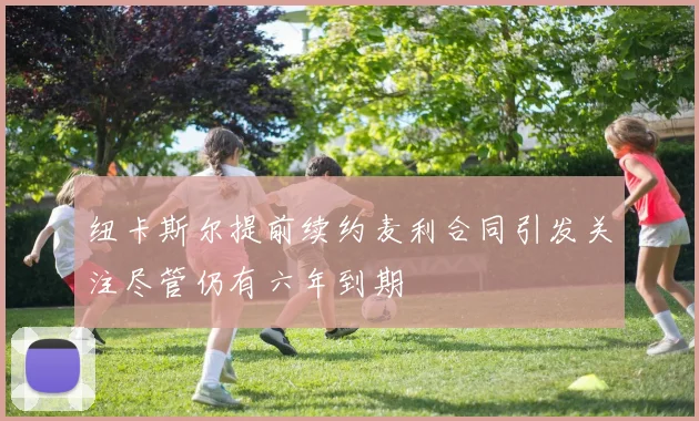 纽卡斯尔提前续约麦利合同引发关注尽管仍有六年到期
