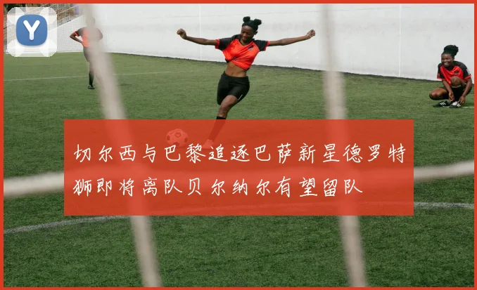 切尔西与巴黎追逐巴萨新星德罗特狮即将离队贝尔纳尔有望留队