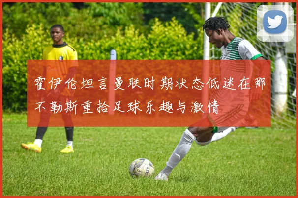 霍伊伦坦言曼联时期状态低迷在那不勒斯重拾足球乐趣与激情