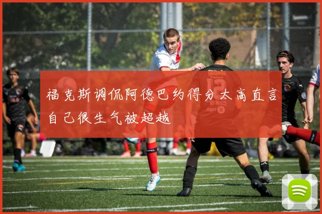 福克斯调侃阿德巴约得分太高直言自己很生气被超越