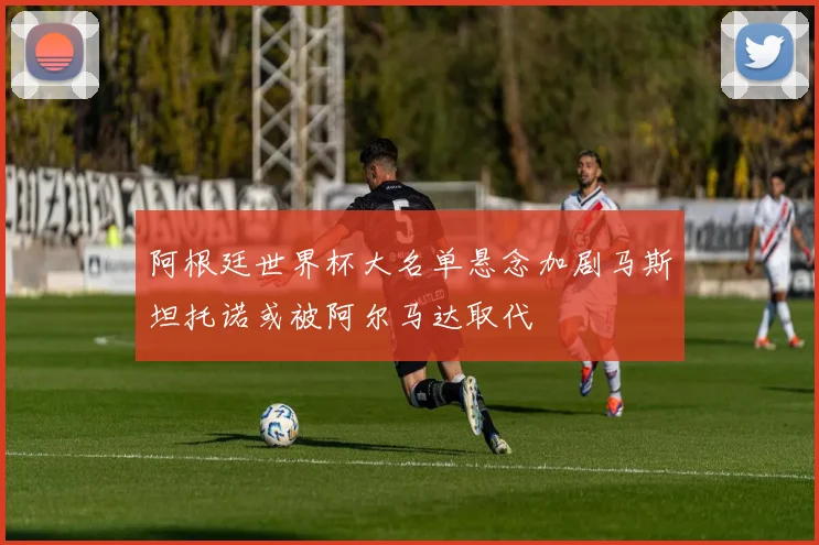 阿根廷世界杯大名单悬念加剧马斯坦托诺或被阿尔马达取代