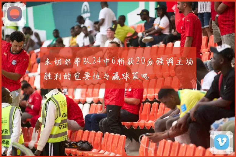 米切尔率队24中6斩获20分强调主场胜利的重要性与赢球策略