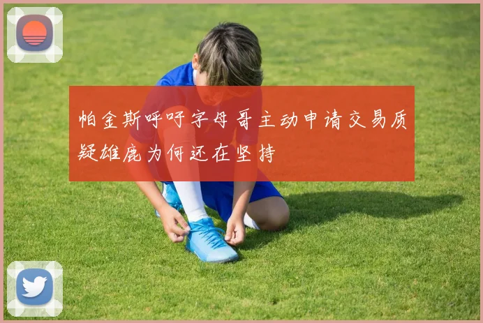 帕金斯呼吁字母哥主动申请交易质疑雄鹿为何还在坚持