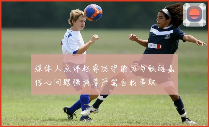 媒体人点评赵睿防守能力与张皓嘉信心问题强调尊严需自我争取