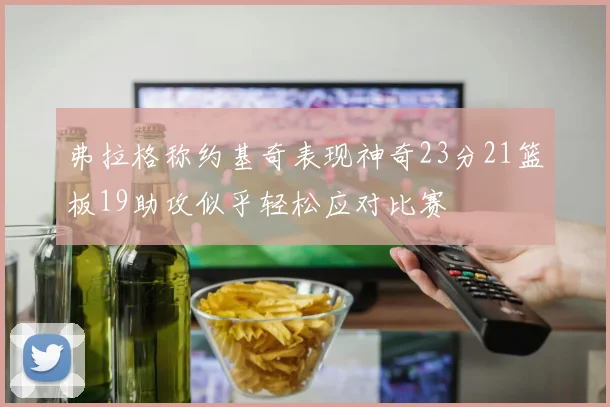 弗拉格称约基奇表现神奇23分21篮板19助攻似乎轻松应对比赛