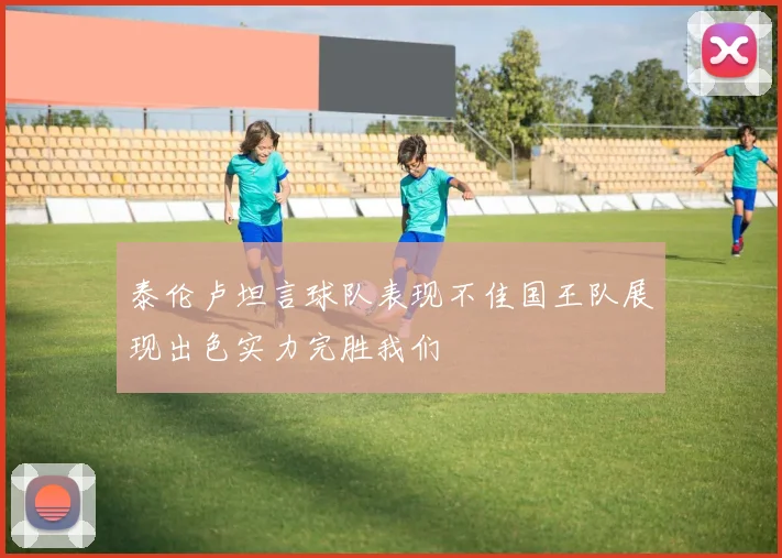 泰伦卢坦言球队表现不佳国王队展现出色实力完胜我们