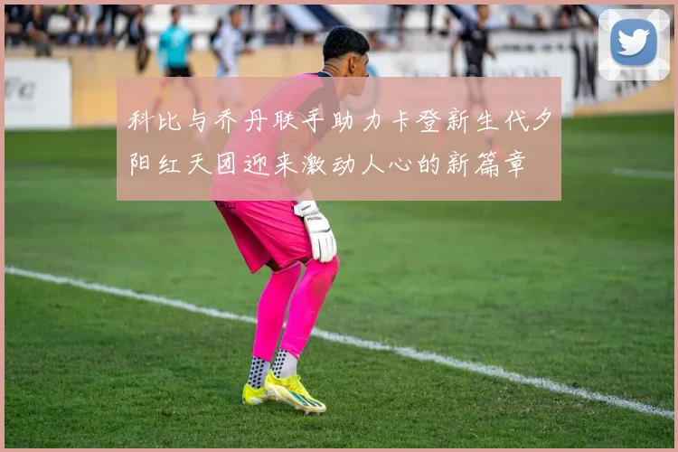 科比与乔丹联手助力卡登新生代夕阳红天团迎来激动人心的新篇章