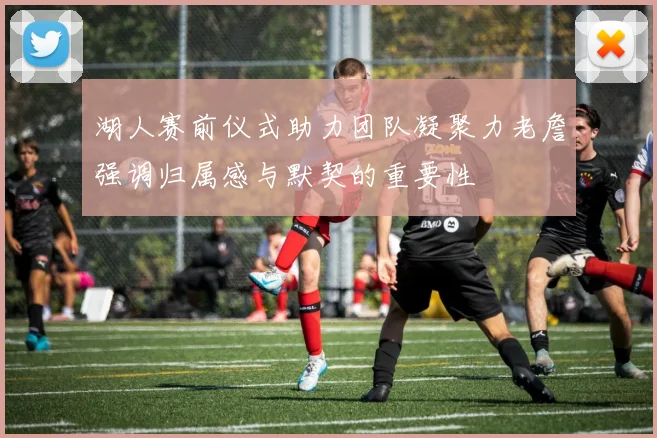 湖人赛前仪式助力团队凝聚力老詹强调归属感与默契的重要性