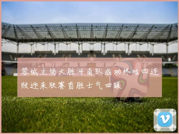 蓉城主场大胜河南队成功终结四连败迎来联赛首胜士气回暖