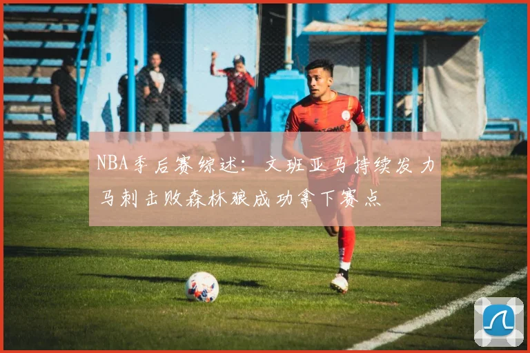 NBA季后赛综述：文班亚马持续发力马刺击败森林狼成功拿下赛点