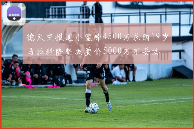 德天空报道小蜜蜂4500万求购19岁马拉科隆坚决要价5000万不妥协