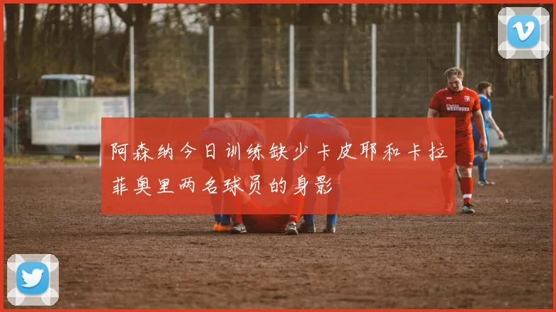 阿森纳今日训练缺少卡皮耶和卡拉菲奥里两名球员的身影