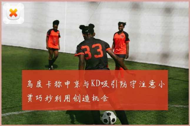 乌度卡称申京与KD吸引防守注意小贾巧妙利用创造机会