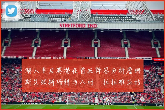 湖人季后赛潜在首发阵容分析詹姆斯艾顿斯玛特与八村塁拉拉维亚的组合前景