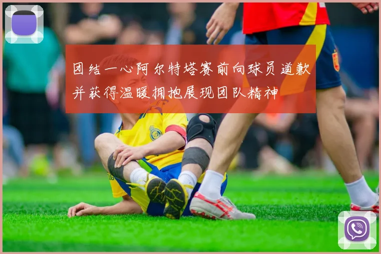 团结一心阿尔特塔赛前向球员道歉并获得温暖拥抱展现团队精神