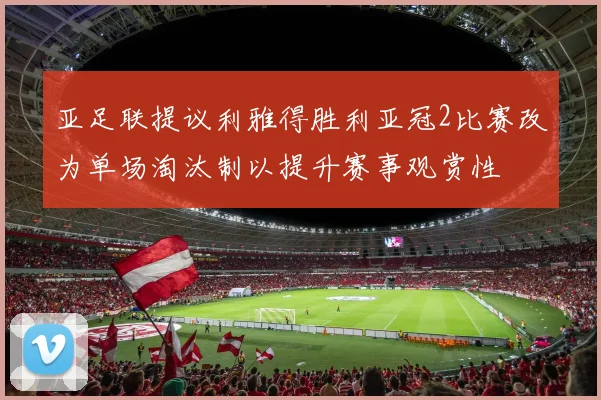 亚足联提议利雅得胜利亚冠2比赛改为单场淘汰制以提升赛事观赏性