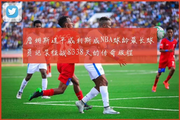 詹姆斯追平威利斯成NBA球龄最长球员记录征战8338天的传奇旅程