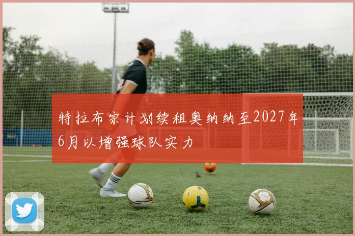 特拉布宗计划续租奥纳纳至2027年6月以增强球队实力