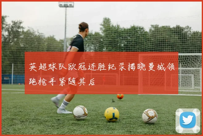 英超球队欧冠连胜纪录揭晓曼城领跑枪手紧随其后