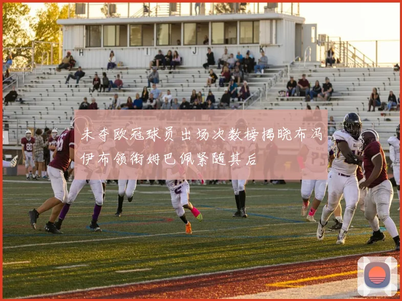 未夺欧冠球员出场次数榜揭晓布冯伊布领衔姆巴佩紧随其后