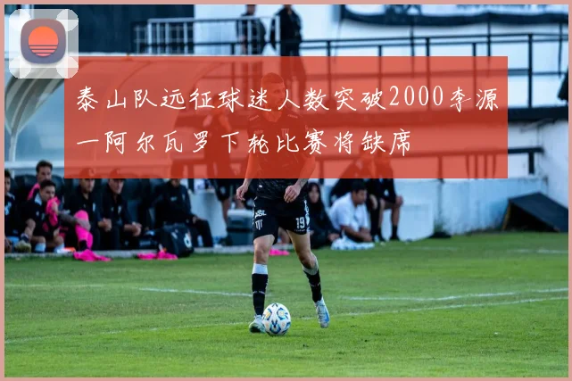 泰山队远征球迷人数突破2000李源一阿尔瓦罗下轮比赛将缺席